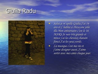 Giulia Radu Salut.je m’apelle Giulia.J’ai 16 ans et j’ habite à Ibiza,une jolie ìlle.Mon aniversaire c’est le 16 MARS.Je suis trés grande et mince j’ai les cheveux chataìn  foncé.J’ai les yeux verds. La musique c’est ma vie et j’aime designer aussi..J’aime  sortir avec mes amis chaque jour. 