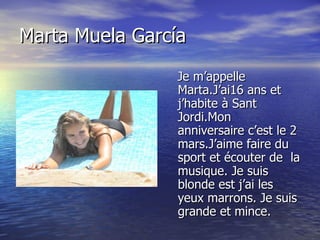Marta Muela García Je m’appelle Marta.J’ai16 ans et j’habite à Sant Jordi.Mon anniversaire c’est le 2 mars.J’aime faire du sport et écouter de  la musique. Je suis blonde est j’ai les yeux marrons. Je suis grande et mince.  