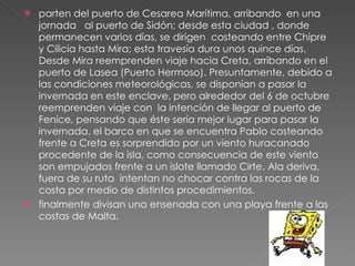 parten del puerto de Cesarea Marítima, arribando  en una jornada  al puerto de Sidón; desde esta ciudad , donde permanecen varios días, se dirigen  costeando entre Chipre y Cilicia hasta Mira; esta travesía dura unos quince días. Desde Mira reemprenden viaje hacia Creta, arribando en el puerto de Lasea (Puerto Hermoso). Presuntamente, debido a las condiciones meteorológicas, se disponían a pasar la invernada en este enclave, pero alrededor del 6 de octubre reemprenden viaje con  la intención de llegar al puerto de Fenice, pensando que éste sería mejor lugar para pasar la invernada. el barco en que se encuentra Pablo costeando frente a Creta es sorprendido por un viento huracanado procedente de la isla, como consecuencia de este viento son empujados frente a un islote llamado Cirte. Ala deriva, fuera de su ruta  intentan no chocar contra las rocas de la costa por medio de distintos procedimientos. finalmente divisan una ensenada con una playa frente a las costas de Malta. 