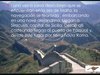 : una vez a salvo descubren que se encuentran en la isla de Malta. la navegación se reanuda , embarcando en una nave alejandrina. Llegan a Siracusa, capital de Sicilia. Desde allí costeando llegan al puerto de Pozzuoli y, desde este lugar por tierra hasta Roma. 