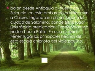 bajan desde Antioquía al puerto de Seleucia, en éste embarcan en dirección a Chipre, llegando en primer lugar a la ciudad de Salamina, donde tiene lugar una rápida predicación. Desde Salamina parten hacia Páfos. En esta ciudad tienen lugar los principales hechos de esta escala chipriota del viaje paulino. 
