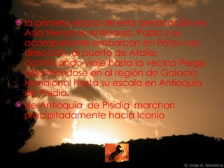 la primera etapa de esta predicación en Asia Menor es Antioquía. Pablo y su acompañante embarcan en Páfos con dirección  al puerto de Atalía, continuando viaje hasta la vecina Perge, adentrándose en al región de Galacia Meridional hasta su escala en Antioquía de Pisidia. de Antioquía  de Pisidia  marchan precipitadamente hacia Iconio 