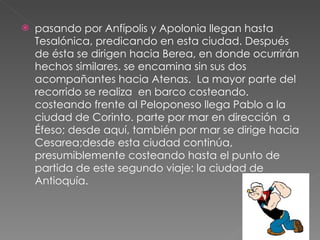 pasando por Anfípolis y Apolonia llegan hasta Tesalónica, predicando en esta ciudad. Después de ésta se dirigen hacia Berea, en donde ocurrirán hechos similares. se encamina sin sus dos acompañantes hacia Atenas.  La mayor parte del recorrido se realiza  en barco costeando. costeando frente al Peloponeso llega Pablo a la ciudad de Corinto. parte por mar en dirección  a Éfeso; desde aquí, también por mar se dirige hacia Cesarea;desde esta ciudad continúa, presumiblemente costeando hasta el punto de partida de este segundo viaje: la ciudad de Antioquía. 