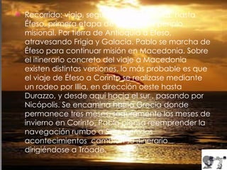 Recorrido: viaja, seguramente por tierra, hasta Éfeso, primera etapa de este tercer periplo misional. Por tierra de Antioquía a Éfeso, atravesando Frigia y Galacia. Pablo se marcha de Éfeso para continuar misión en Macedonia. Sobre el itinerario concreto del viaje a Macedonia existen distintas versiones, lo más probable es que el viaje de Éfeso a Corinto se realizase mediante un rodeo por Illia, en dirección oeste hasta Durazzo, y desde aquí hacia el sur , pasando por Nicópolis. Se encamina hacia Grecia donde permanece tres meses, seguramente los meses de invierno en Corinto. Pablo piensa reemprender la navegación rumbo a Siria, pero los acontecimientos  cambian su itinerario dirigiéndose a Tróade. 