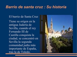 Barrio de santa cruz : Su historia

 El barrio de Santa Cruz
 Tiene su origen en la
 antigua Judería de
 Sevilla, cuando el rey
 Fernando III de
 Castilla conquista la
 ciudad, se concentró en
 Sevilla la segunda
 comunidad judía más
 importante de España,
 tras la de Toledo.
 