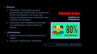 PROBLEMA
Ambiente de
aprendizaje
• Actores:
1. Profesorado , clase media en ascenso
profesional, poco familiarizado con la aplicación
de TICs en la Educación. Sin acceso a los
equipos del laboratorio para uso docente, salvo
el profesor de Informática.
2. Estudiantes: clase media/alta, familiarizados
con participación en redes sociales por
Internet.
• Limitaciones:
1. Prohibición de uso de equipos móviles en el
colegio
2. Sin acceso a Internet para aprendizaje
Jairo Martinez Durán – UNAM - Junio 2013
 
