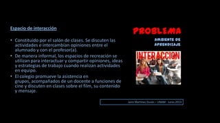 PROBLEMA
Ambiente de
aprendizaje
Jairo Martinez Durán – UNAM - Junio 2013
Espacio de interacción
• Constituido por el salón de clases. Se discuten las
actividades e intercambian opiniones entre el
alumnado y con el profesor(a).
• De manera informal, los espacios de recreación se
utilizan para interactuar y compartir opiniones, ideas
y estrategias de trabajo cuando realizan actividades
en equipo.
• El colegio promueve la asistencia en
grupos, acompañados de un docente a funciones de
cine y discuten en clases sobre el film, su contenido
y mensaje.
 