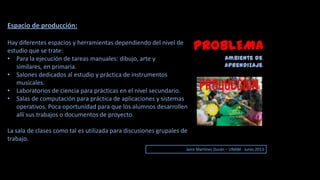 PROBLEMA
Ambiente de
aprendizaje
Jairo Martinez Durán – UNAM - Junio 2013
Espacio de producción:
Hay diferentes espacios y herramientas dependiendo del nivel de
estudio que se trate:
• Para la ejecución de tareas manuales: dibujo, arte y
similares, en primaria.
• Salones dedicados al estudio y práctica de instrumentos
musicales.
• Laboratorios de ciencia para prácticas en el nivel secundario.
• Salas de computación para práctica de aplicaciones y sistemas
operativos. Poca oportunidad para que los alumnos desarrollen
allí sus trabajos o documentos de proyecto.
La sala de clases como tal es utilizada para discusiones grupales de
trabajo.
 