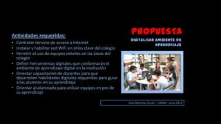 PROPUESTA
Digitalizar ambiente de
aprendizaje
Jairo Martinez Durán – UNAM - Junio 2013
• Contratar servicio de acceso a Internet
• Instalar y habilitar red WiFi en sitios clave del colegio
• Permitir el uso de equipos móviles en las áreas del
colegio
• Definir herramientas digitales que conformarán el
ambiente de aprendizaje digital en la institución
• Orientar capacitación de docentes para que
desarrollen habilidades digitales requeridas para guiar
a los alumnos en su aprendizaje
• Orientar al alumnado para utilizar equipos en pro de
su aprendizaje
Actividades requeridas:
 