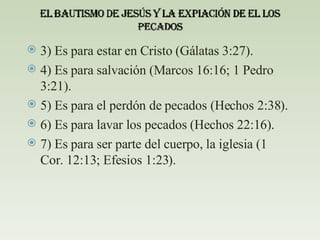 3) Es para estar en Cristo (Gálatas 3:27). 4) Es para salvación (Marcos 16:16; 1 Pedro 3:21). 5) Es para el perdón de pecados (Hechos 2:38). 6) Es para lavar los pecados (Hechos 22:16). 7) Es para ser parte del cuerpo, la iglesia (1 Cor. 12:13; Efesios 1:23). 
