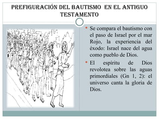 Prefiguración del Bautismo  EN el antiguo testamento Se compara el bautismo con el paso de Israel por el mar Rojo, la experiencia del éxodo: Israel nace del agua como pueblo de Dios.  El espíritu de Dios revolotea sobre las aguas primordiales (Gn 1, 2): el universo canta la gloria de Dios.  