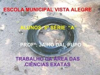 ESCOLA MUNICIPAL VISTA ALEGRE ALUNOS: 8ª SÉRIE  “A” PROFº: JAIRO DAL PUPO TRABALHO DA ÁREA DAS CIÊNCIAS EXATAS 