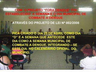 COM  O PROJETO “ FORA DENGUE ” FOI ESTABELECIDO  A SEMANA E O DIA MUNICIPAL DE COMBATE A DENGUE ATRAVÉS DO PROJETO DE LEI Nª 002/2008 FICA CRIADO O DIA 25 DE ABRIL COMO DIA “D” E A SEMANA QUE ANTECEDE  ESTE DIA COMO A SEMANA MUNICIPAL DE COMBATE A DENGUE, INTEGRANDO – SE ESTE DIA  NO CALENDARIO OFICIAL  DO MUNICÍPIO. 