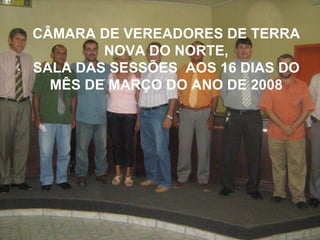 CÂMARA DE VEREADORES DE TERRA NOVA DO NORTE, SALA DAS SESSÕES  AOS 16 DIAS DO MÊS DE MARÇO DO ANO DE 2008 