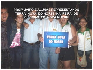 PROFº JAIRO E ALUNAS REPRESENTANDO  TERRA  NOVA  DO NORTE  NA  FEIRA  DE  CIÊNCIAS  EM  NOVA MUTUM. 