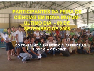 PARTICIPANTES DA FEIRA DE CIÊNCIAS EM NOVA MUTUM- ÚLTIMO DIA  - 09 DE SETEMBRO DE 2008 “ DO TRABALHO A EXPERIÊNCIA, APRENDEU O HOMEM  A CIÊNCIAS”. 