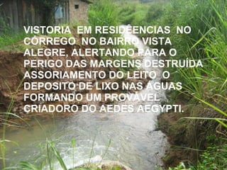 VISTORIA  EM RESIDÊENCIAS  NO CÓRREGO  NO BAIRRO VISTA ALEGRE, ALERTANDO PARA O PERIGO DAS MARGENS DESTRUÍDA ASSORIAMENTO DO LEITO  O DEPOSITO DE LIXO NAS ÁGUAS FORMANDO UM PROVÁVEL CRIADORO DO AEDES AEGYPTI. 