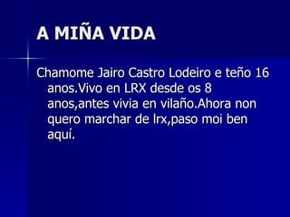A MIÑA VIDA Chamome Jairo Castro Lodeiro e teño 16 anos.Vivo en LRX desde os 8 anos,antes vivia en vilaño.Ahora non quero marchar de lrx,paso moi ben aquí. 
