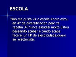 ESCOLA ·Non me gusta vir a escola.Ahora estou en 4º de diversificacion pero xa repetin 3º,nunca estudiei moito.Estou deseando acabar e cando acabe facerei un FP de electricidade,quero ser electricista. 
