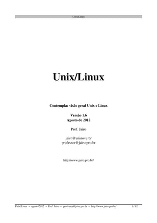 Unix/Linux
Unix/Linux
Contempla: visão geral Unix e Linux
Versão 1.6
Agosto de 2012
Prof. Jairo
jairo@uninove.br
professor@jairo.pro.br
http://www.jairo.pro.br/
Unix/Linux  –  agosto/2012  –  Prof. Jairo  –  professor@jairo.pro.br  –  http://www.jairo.pro.br/                       1 / 62
 