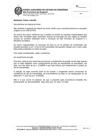 PODER JUDICIÁRIO DO ESTADO DE RONDÔNIA
São Francisco do Guaporé
Avenida São Paulo nº3932, Cidade Baixa, 76.935-000
e-mail: sfg1civel@tjro.jus.br
Fl.______
_________________________
Cad.
Documento assinado digitalmente em 07/07/2014 18:03:51 conforme MP nº 2.200-2/2001 de 24/08/2001.
Signatário: LEONARDO MEIRA COUTO:1012380
SFO1GABI-01 - Número Verificador: 1023.2013.0017.8531.174118 - Validar em www.tjro.jus.br/adoc
Pág. 2 de 3
Relatados. Passo a decidir.
Da preliminar de Inépcia da Inicial
Não obstante a alegação de inépcia da inicial, verifico que a exordial preenche os requisitos
exigidos no art. 282 do CPC.
Do exame dos autos verifica-se que o pedido se prende às supostas irregularidades que
teriam sido cometidas pelos requeridos quando da execução da obra objeto da licitação
oriunda do convênio celebrado entre o município de São Francisco do Guaporé e o
Ministério da Defesa.
Se houve irregularidades na execução da obra ou se os pedidos de condenação nas
sanções previstas no art. 12 da Lei de Improbidade não guardam relação com o caso, estes
fatos serão analisados no mérito da ação.
Com estas considerações, rejeito a preliminar.
Do recebimento da ação
Pois bem, sabe-se que nesta fase processual, o recebimento da petição inicial exige apenas
que os fatos alegados como configuradores de atos de improbidade se enquadrem, em
tese, num dos tipos da Lei n. 8.429/99 e que haja indícios que fundamentem a prática do
ato de improbidade.
A rejeição da ação somente pode se dá quando o magistrado estiver convencido da
inexistência do ato de improbidade, da improcedência da ação ou da inadequação da via
eleita (Art. 17, § 8º da Lei n. 8.429/92).
Não é o que ocorre na espécie, eis que a presente ação encontra-se revestida dos
pressupostos de admissibilidade, haja vista que, em tese, os fatos
 