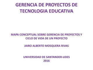 GERENCIA DE PROYECTOS DE
TECNOLOGIA EDUCATIVA
MAPA CONCEPTUAL SOBRE GERENCIA DE PROYECTOS Y
CICLO DE VIDA DE UN PROYECTO
JAIRO ALBERTO MOSQUERA RIVAS
UNIVERSIDAD DE SANTANDER-UDES
2016
 