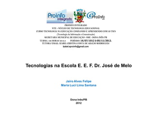 PROINFO INTEGRADO
                 NTE – NÚCLEO DE TECNOLOGIA EDUCACIONAL
    CURSO TECNOLOGIA NA EDUCAÇÃO: ENSINANDO E APRENDENDO COM AS TICS
                     (Tecnologia da Informação e Comunicação)
           SECRETARIA MUNICIPAL DE EDUCAÇÃO – SME - DONA INÊS/PB
      TURMA: 100 HORAS/2012.3      PERÍODO: 16/07/1012 à 05/11/2012.
        TUTORA/EMAIL: IZABEL CRISTINA COSTA DE ARAÚJO RODRIGUES/
                           Izabel.eproinfo@gmail.com




Tecnologias na Escola E. E. F. Dr. José de Melo


                          Jairo Alves Felipe
                       Maria Luci Lima Santana



                               Dona Inês/PB
                                  2012
 