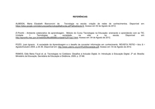 REFERÊNCIAS


ALMEIDA, Maria Elizabeth Bianconcini de.              Tecnologia na escola: criação de redes de conhecimentos.            Disponível   em:
https://sites.google.com/site/cursoyai/tecnologiaNaEscola.pdf?attredirects=0. Acesso em 02 de Agosto de 2012.


E-Proinfo - Ambiente colaborativo de aprendizagem. Módulo do Curso Tecnologias na Educação: ensinando e aprendendo com as TIC.
Unidade         I:      Tecnologias       na      sociedade,      na       vida      e      na      escola. Disponível    em:
http://eproinfo.mec.gov.br/webfolio/Mod86886/unidade%201/pg1.html. Acesso em: 04 de Agosto de 2012.


POZO, Juan Ignacio. A sociedade da Aprendizagem e o desafio de converter informação em conhecimento. REVISTA PÁTIO • Ano 8 •
Agosto/Outubro 2004, p.34-36. Disponível em: http://www.udemo.org.br/A%20Sociedade.pdf. Acesso em: 03 de Agosto de 2012.


RAMOS, Edla Maria Faust et. al. Tecnologias no Cotidiano: Desafios à Inclusão Digital. In: Introdução à Educação Digital. 2ª ed. Brasília:
Ministério da Educação, Secretária de Educação a Distância, 2009, p. 37-68.
 
