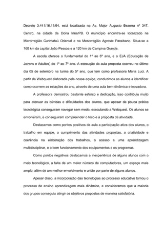 Decreto 3.441/16.11/64, está localizada na Av. Major Augusto Bezerra nº 347,

Centro, na cidade de Dona Inês/PB. O município encontra-se localizado na

Microrregião Curimataú Oriental e na Mesorregião Agreste Paraibano. Situa-se a

160 km da capital João Pessoa e a 120 km de Campina Grande.

      A escola oferece o fundamental do 1º ao 6º ano, e o EJA (Educação de

Jovens e Adultos) do 1º ao 7º ano. A execução da aula proposta ocorreu no último

dia 05 de setembro na turma do 5º ano, que tem como professora Maria Luci. A

partir da Webquest elaborada pela nossa equipe, conduzimos os alunos a identificar

como ocorrem as estações do ano, através de uma aula bem dinâmica e inovadora.

      A professora demostrou bastante esforço e dedicação, isso contribuiu muito

para atenuar as dúvidas e dificuldades dos alunos, que apesar da pouca prática

tecnológica conseguiram navegar sem medo, executando a Webquest. Os alunos se

envolveram, e conseguiram compreender o foco e a proposta da atividade.

      Destacamos como pontos positivos da aula a participação ativa dos alunos, o

trabalho em equipe, o cumprimento das atividades propostas, a criatividade e

coerência na elaboração dos trabalhos, o acesso a uma aprendizagem

multidisciplinar, e o bom funcionamento dos equipamentos e os programas.

      Como pontos negativos destacamos a inexperiência de alguns alunos com o

meio tecnológico, a falta de um maior número de computadores, um espaço mais

amplo, além de um melhor envolvimento e união por parte de alguns alunos.

      Apesar disso, a incorporação das tecnologias ao processo educativo tornou o

processo de ensino aprendizagem mais dinâmico, e consideramos que a maioria

dos grupos conseguiu atingir os objetivos propostos de maneira satisfatória.
 