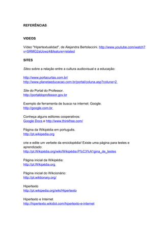 REFERÊNCIAS


VIDEOS

Vídeo "Hipertextualidad", de Alejandra Bertolaccini. http://www.youtube.com/watch?
v=SRMG2aUowz4&feature=related

SITES

Sites sobre a relação entre a cultura audiovisual e a educação:

http://www.portacurtas.com.br/
http://www.planetaeducacao.com.br/portal/coluna.asp?coluna=2

Site do Portal do Professor.
http://portaldoprofessor.gov.br

Exemplo de ferramenta de busca na internet: Google.
http://google.com.br

Conheça alguns editores cooperativos:
Google Docs e http://www.thinkfree.com/

Página da Wikipédia em português.
http://pt.wikipedia.org

crie e edite um verbete da enciclopédia! Existe uma página para testes e
aprendizado:
http://pt.Wikipédia.org/wiki/Wikipédia:P%C3%A1gina_de_testes

Página inicial da Wikipédia:
http://pt.Wikipédia.org

Página inicial do Wikcionário:
http://pt.wiktionary.org/

Hipertexto
http://pt.wikipedia.org/wiki/Hipertexto

Hipertexto e Internet
http://hipertexto.wikidot.com/hipertexto-e-internet
 