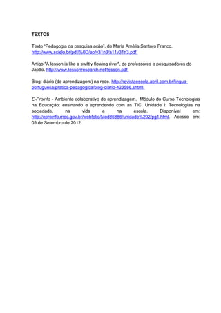 TEXTOS

Texto “Pedagogia da pesquisa ação”, de Maria Amélia Santoro Franco.
http://www.scielo.br/pdf/%0D/ep/v31n3/a11v31n3.pdf

Artigo "A lesson is like a swiftly flowing river", de professores e pesquisadores do
Japão. http://www.lessonresearch.net/lesson.pdf

Blog: diário (de aprendizagem) na rede. http://revistaescola.abril.com.br/lingua-
portuguesa/pratica-pedagogica/blog-diario-423586.shtml

E-Proinfo - Ambiente colaborativo de aprendizagem. Módulo do Curso Tecnologias
na Educação: ensinando e aprendendo com as TIC. Unidade I: Tecnologias na
sociedade,        na      vida      e     na      escola.    Disponível   em:
http://eproinfo.mec.gov.br/webfolio/Mod86886/unidade%202/pg1.html. Acesso em:
03 de Setembro de 2012.
 
