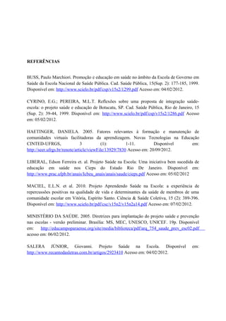 REFERÊNCIAS


BUSS, Paulo Marchiori. Promoção e educação em saúde no âmbito da Escola de Governo em
Saúde da Escola Nacional de Saúde Pública. Cad. Saúde Pública, 15(Sup. 2): 177-185, 1999.
Disponível em: http://www.scielo.br/pdf/csp/v15s2/1299.pdf Acesso em: 04/02/2012.

CYRINO, E.G.; PEREIRA, M.L.T. Reflexões sobre uma proposta de integração saúde-
escola: o projeto saúde e educação de Botucatu, SP. Cad. Saúde Pública, Rio de Janeiro, 15
(Sup. 2): 39-44, 1999. Disponível em: http://www.scielo.br/pdf/csp/v15s2/1286.pdf Acesso
em: 05/02/2012.

HAETINGER, DANIELA. 2005. Fatores relevantes à formação e manutenção de
comunidades virtuais facilitadoras da aprendizagem. Novas Tecnologias na Educação
CINTED-UFRGS,                  3           (1):        1-11.         Disponível em:
http://seer.ufrgs.br/renote/article/viewFile/13929/7830 Acesso em: 20/09/2012.

LIBERAL, Edson Ferreira et. al. Projeto Saúde na Escola: Uma iniciativa bem sucedida de
educação em saúde nos Cieps do Estado Rio De Janeiro. Disponível em:
http://www.prac.ufpb.br/anais/Icbeu_anais/anais/saude/cieps.pdf Acesso em: 05/02/2012

MACIEL, E.L.N. et al. 2010. Projeto Aprendendo Saúde na Escola: a experiência de
repercussões positivas na qualidade de vida e determinantes da saúde de membros de uma
comunidade escolar em Vitória, Espírito Santo. Ciência & Saúde Coletiva, 15 (2): 389-396.
Disponível em: http://www.scielo.br/pdf/csc/v15n2/v15n2a14.pdf Acesso em: 07/02/2012.

MINISTÉRIO DA SAÚDE. 2005. Diretrizes para implantação do projeto saúde e prevenção
nas escolas - versão preliminar. Brasília: MS, MEC, UNESCO, UNICEF. 19p. Disponível
em:    http://educampoparaense.org/site/media/biblioteca/pdf/arq_754_saude_prev_esc02.pdf
acesso em: 06/02/2012.

SALERA JÚNIOR, Giovanni. Projeto Saúde na Escola. Disponível                          em:
http://www.recantodasletras.com.br/artigos/2923410 Acesso em: 04/02/2012.
 