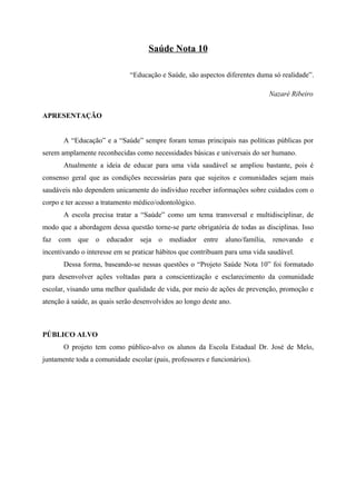 Saúde Nota 10

                              “Educação e Saúde, são aspectos diferentes duma só realidade”.

                                                                                Nazaré Ribeiro


APRESENTAÇÃO


       A “Educação” e a “Saúde” sempre foram temas principais nas políticas públicas por
serem amplamente reconhecidas como necessidades básicas e universais do ser humano.
       Atualmente a ideia de educar para uma vida saudável se ampliou bastante, pois é
consenso geral que as condições necessárias para que sujeitos e comunidades sejam mais
saudáveis não dependem unicamente do individuo receber informações sobre cuidados com o
corpo e ter acesso a tratamento médico/odontológico.
       A escola precisa tratar a “Saúde” como um tema transversal e multidisciplinar, de
modo que a abordagem dessa questão torne-se parte obrigatória de todas as disciplinas. Isso
faz   com   que   o   educador   seja   o   mediador   entre   aluno/família,    renovando   e
incentivando o interesse em se praticar hábitos que contribuam para uma vida saudável.
       Dessa forma, baseando-se nessas questões o “Projeto Saúde Nota 10” foi formatado
para desenvolver ações voltadas para a conscientização e esclarecimento da comunidade
escolar, visando uma melhor qualidade de vida, por meio de ações de prevenção, promoção e
atenção à saúde, as quais serão desenvolvidos ao longo deste ano.



PÚBLICO ALVO
       O projeto tem como público-alvo os alunos da Escola Estadual Dr. José de Melo,
juntamente toda a comunidade escolar (pais, professores e funcionários).
 