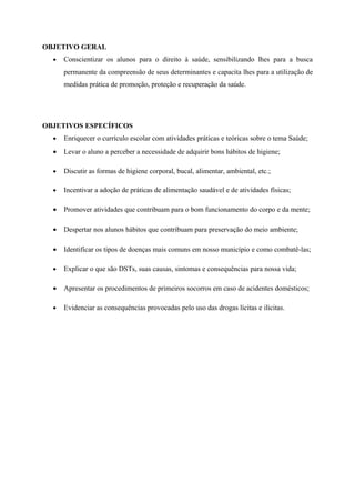 OBJETIVO GERAL
  •   Conscientizar os alunos para o direito à saúde, sensibilizando lhes para a busca
      permanente da compreensão de seus determinantes e capacita lhes para a utilização de
      medidas prática de promoção, proteção e recuperação da saúde.




OBJETIVOS ESPECÍFICOS
  •   Enriquecer o currículo escolar com atividades práticas e teóricas sobre o tema Saúde;
  •   Levar o aluno a perceber a necessidade de adquirir bons hábitos de higiene;

  •   Discutir as formas de higiene corporal, bucal, alimentar, ambiental, etc.;

  •   Incentivar a adoção de práticas de alimentação saudável e de atividades físicas;

  •   Promover atividades que contribuam para o bom funcionamento do corpo e da mente;

  •   Despertar nos alunos hábitos que contribuam para preservação do meio ambiente;

  •   Identificar os tipos de doenças mais comuns em nosso município e como combatê-las;

  •   Explicar o que são DSTs, suas causas, sintomas e consequências para nossa vida;

  •   Apresentar os procedimentos de primeiros socorros em caso de acidentes domésticos;

  •   Evidenciar as consequências provocadas pelo uso das drogas lícitas e ilícitas.
 