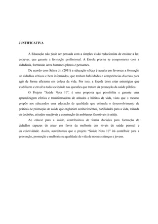 JUSTIFICATIVA


       A Educação não pode ser pensada com a simples visão reducionista de ensinar a ler,
escrever, que garante a formação profissional. A Escola precisa se comprometer com a
cidadania, formando seres humanos plenos e pensantes.
       De acordo com Salera Jr. (2011) a educação eficaz é aquela em favorece a formação
de cidadãos críticos e bem informados, que tenham habilidades e competências diversas para
agir de forma eficiente em defesa da vida. Por isso, a Escola deve criar estratégias que
viabilizem e envolva toda sociedade nas questões que tratam da promoção da saúde pública.
       O Projeto "Saúde Nota 10", é uma proposta que possibilita e garante uma
aprendizagem efetiva e transformadora de atitudes e hábitos de vida, visto que o mesmo
propõe aos educandos uma educação de qualidade que estimula o desenvolvimento de
práticas de promoção de saúde que englobam conhecimentos, habilidades para a vida, tomada
de decisões, atitudes saudáveis e construção de ambientes favoráveis à saúde.
       Ao educar para a saúde, contribuímos de forma decisiva para formação de
cidadãos capazes de atuar em favor da melhoria dos níveis de saúde pessoal e
da coletividade. Assim, acreditamos que o projeto “Saúde Nota 10” irá contribuir para a
prevenção, promoção e melhoria na qualidade de vida de nossas crianças e jovens.
 