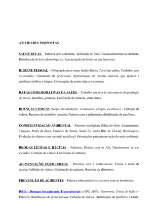ATIVIDADES PROPOSTAS


SAÚDE BUCAL – Palestra com a dentista; Aplicação de flúor; Encaminhamento ao dentista;
Distribuição de kits odontológicos; Apresentação de histórias em fantoches.


HIGIENE PESSOAL – Orientação para tomar banho diário; Corte das unhas; Cuidados com
os ouvidos; Tratamento de pediculose; Apresentação de receitas caseiras, que ajudam a
combater piolhos e fungos; Orientações de como trata a tricotomia.


DATAS COMEMORATIVAS DA SAÚDE – Trabalho em sala de aula através da produção
de textos, desenhos, pinturas, Confecção de cartazes, entrevistas;


DOENÇAS COMUNS (Gripe, desidratação, verminoses, alergia, escabiose) - Exibição de
vídeos; Receitas de remédios naturais; Palestra com a enfermeira, distribuição de panfletos;


CONSCIENTIZAÇÃO AMBIENTAL – Passeios ecológicos (Mata do Seró, Assentamento
Tanques, Pedra da Boca, Cruzeiro de Roma, Santa Fé, Santa Rita de Cássia); Reciclagem;
Produção de objetos com material reciclável; Orientações para preservação do meio ambiente.


DROGAS LÍCITAS E ILÍCITAS – Palestras; Debate com os AA; Depoimentos de ex-
viciados; Exibição de vídeos; Confecção de cartazes;


ALIMENTAÇÃO EQUILIBRADA – Palestras com a nutricionista; Visitas à horta da
escola; Exibição de vídeos; Elaboração de cartazes; Receitas de alimentos;


PREVENÇÃO DE ACIDENTES – Palestra sobre primeiros socorros com os bombeiros;


DSTs - Doenças Sexualmente Transmissíveis (AIDS, Sífilis, Gonorreia, Crista de Galo) –
Palestra; Distribuição de preservativos; Exibição de vídeos; Distribuição de panfletos; Debate.
 