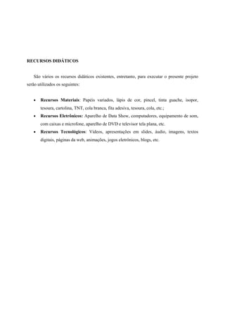 RECURSOS DIDÁTICOS


   São vários os recursos didáticos existentes, entretanto, para executar o presente projeto
serão utilizados os seguintes:


   •   Recursos Materiais: Papéis variados, lápis de cor, pincel, tinta guache, isopor,
       tesoura, cartolina, TNT, cola branca, fita adesiva, tesoura, cola, etc.;
   •   Recursos Eletrônicos: Aparelho de Data Show, computadores, equipamento de som,
       com caixas e microfone, aparelho de DVD e televisor tela plana, etc.
   •   Recursos Tecnológicos: Vídeos, apresentações em slides, áudio, imagens, textos
       digitais, páginas da web, animações, jogos eletrônicos, blogs, etc.
 