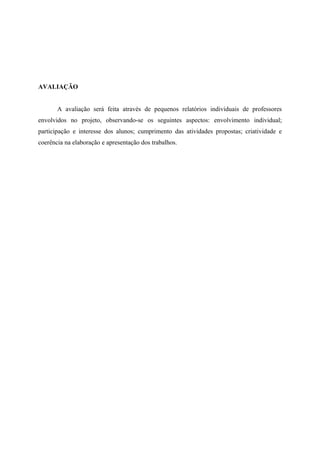 AVALIAÇÃO


       A avaliação será feita através de pequenos relatórios individuais de professores
envolvidos no projeto, observando-se os seguintes aspectos: envolvimento individual;
participação e interesse dos alunos; cumprimento das atividades propostas; criatividade e
coerência na elaboração e apresentação dos trabalhos.
 