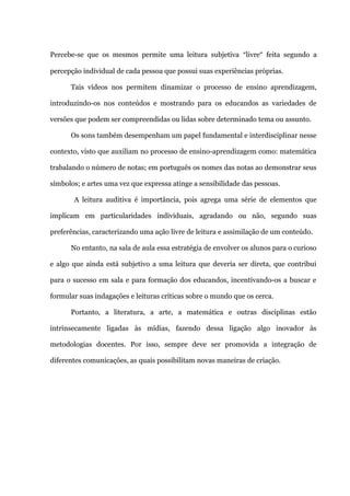 Percebe-se que os mesmos permite uma leitura subjetiva “livre” feita segundo a

percepção individual de cada pessoa que possui suas experiências próprias.

      Tais vídeos nos permitem dinamizar o processo de ensino aprendizagem,

introduzindo-os nos conteúdos e mostrando para os educandos as variedades de

versões que podem ser compreendidas ou lidas sobre determinado tema ou assunto.

      Os sons também desempenham um papel fundamental e interdisciplinar nesse

contexto, visto que auxiliam no processo de ensino-aprendizagem como: matemática

trabalando o número de notas; em português os nomes das notas ao demonstrar seus

símbolos; e artes uma vez que expressa atinge a sensibilidade das pessoas.

       A leitura auditiva é importância, pois agrega uma série de elementos que

implicam em particularidades individuais, agradando ou não, segundo suas

preferências, caracterizando uma ação livre de leitura e assimilação de um conteúdo.

      No entanto, na sala de aula essa estratégia de envolver os alunos para o curioso

e algo que ainda está subjetivo a uma leitura que deveria ser direta, que contribui

para o sucesso em sala e para formação dos educandos, incentivando-os a buscar e

formular suas indagações e leituras críticas sobre o mundo que os cerca.

      Portanto, a literatura, a arte, a matemática e outras disciplinas estão

intrinsecamente ligadas às mídias, fazendo dessa ligação algo inovador às

metodologias docentes. Por isso, sempre deve ser promovida a integração de

diferentes comunicações, as quais possibilitam novas maneiras de criação.
 
