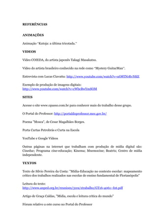 REFERÊNCIAS


ANIMAÇÕES

Animação “Kutoja: a última tricotada.”

VIDEOS

Vídeo COIEDA, do artista japonês Takagi Masakatsu.

Vídeo do artista brasileiro conhecido na rede como “Mystery GuitarMan”.

Entrevista com Lucas Ciavatta: http://www.youtube.com/watch?v=uO8TNrRvNKE

Exemplo de produção de imagens digitais:
http://www.youtube.com/watch?v=cWbcBwYmSOM

SITES

Acesse o site www.opasso.com.br para conhecer mais do trabalho desse grupo.

O Portal do Professor: http://portaldoprofessor.mec.gov.br/

Poema "Mosca", de Cesar Magalhães Borges.

Porta Curtas Petrobrás e Curta na Escola

YouTube e Google Vídeos

Outras páginas na internet que trabalham com produção de mídia digital são:
Cineduc; Programa cine-educação; Kinema; Mnemocine; Beatrix; Centro de mídia
independente.

TEXTOS

Texto de Silvio Pereira da Costa: "Mídia-Educação no contexto escolar: mapeamento
crítico dos trabalhos realizados nas escolas de ensino fundamental de Florianópolis"

Leitura do texto:
http://www.anped.org.br/reunioes/31ra/1trabalho/GT16-4061--Int.pdf

Artigo de Graça Caldas, "Mídia, escola e leitura crítica do mundo"

Fórum relativo a este curso no Portal do Professor
 