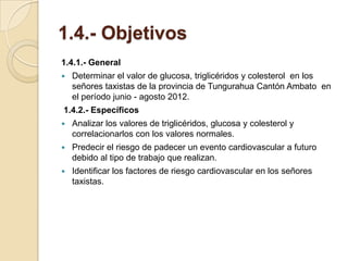 1.4.- Objetivos
1.4.1.- General
   Determinar el valor de glucosa, triglicéridos y colesterol en los
    señores taxistas de la provincia de Tungurahua Cantón Ambato en
    el período junio - agosto 2012.
1.4.2.- Específicos
   Analizar los valores de triglicéridos, glucosa y colesterol y
    correlacionarlos con los valores normales.
   Predecir el riesgo de padecer un evento cardiovascular a futuro
    debido al tipo de trabajo que realizan.
   Identificar los factores de riesgo cardiovascular en los señores
    taxistas.
 