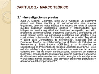 CAPÍTULO 2.- MARCO TEÓRICO


2.1.- Investigaciones previas
   Juan A. Medina, Colombia, junio 2012 “Conducir un automóvil
    parece una tarea sencilla y sin consecuencias para nuestro
    organismo, pero los malos hábitos y el exceso de horas al volante
    pueden ocasionar importantes lesiones y enfermedades que
    influyen en nuestra seguridad vial. Lesiones de espalda, de cuello,
    problemas cardiovasculares, trastornos digestivos y alteraciones de
    sueño figuran como los principales problemas que afectan a los
    conductores profesionales. Así se desprende del estudio "Seguridad
    y Salud para Conductores de Mercancías", elaborado por la
    Fundación Mapfre, en colaboración con el Centro de Estudios de
    Prevención y Salud Laboral (CEPSAL) y la Asociación de
    Especialistas en Prevención de Riesgos Laborales (AEPSAL). Este
    estudio establece que las enfermedades que más afectan a este
    colectivo son "las de origen cardiovascular, trastornos del sistema
    locomotor, enfermedades respiratorias, úlceras gástricas y una serie
    de alteraciones relacionadas con la falta de ergonomía en el puesto
    y una carga mental excesiva, que provocan problemas posturales y
    alteraciones del comportamiento".
 