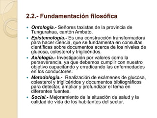 2.2.- Fundamentación filosófica
   Ontología.- Señores taxistas de la provincia de
    Tungurahua, cantón Ambato.
   Epistemología.- Es una construcción transformadora
    para hacer ciencia, que se fundamenta en consultas
    científicas sobre documentos acerca de los niveles de
    glucosa, colesterol y triglicéridos.
   Axiología.- Investigación por valores como la
    perseverancia, ya que debemos cumplir con nuestro
    objetivo capacitando y erradicando las enfermedades
    en los conductores.
   Metodología.- Realización de exámenes de glucosa,
    colesterol y triglicéridos y documentos bibliográficos
    para detectar, ampliar y profundizar el tema en
    diferentes fuentes.
   Social.- Mejoramiento de la situación de salud y la
    calidad de vida de los habitantes del sector.
 