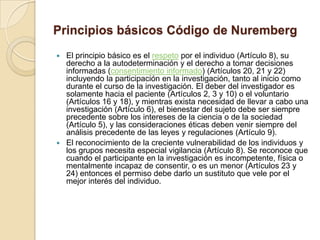 Principios básicos Código de Nuremberg
 El principio básico es el respeto por el individuo (Artículo 8), su
  derecho a la autodeterminación y el derecho a tomar decisiones
  informadas (consentimiento informado) (Artículos 20, 21 y 22)
  incluyendo la participación en la investigación, tanto al inicio como
  durante el curso de la investigación. El deber del investigador es
  solamente hacia el paciente (Artículos 2, 3 y 10) o el voluntario
  (Artículos 16 y 18), y mientras exista necesidad de llevar a cabo una
  investigación (Artículo 6), el bienestar del sujeto debe ser siempre
  precedente sobre los intereses de la ciencia o de la sociedad
  (Artículo 5), y las consideraciones éticas deben venir siempre del
  análisis precedente de las leyes y regulaciones (Artículo 9).
 El reconocimiento de la creciente vulnerabilidad de los individuos y
  los grupos necesita especial vigilancia (Artículo 8). Se reconoce que
  cuando el participante en la investigación es incompetente, física o
  mentalmente incapaz de consentir, o es un menor (Artículos 23 y
  24) entonces el permiso debe darlo un sustituto que vele por el
  mejor interés del individuo.
 