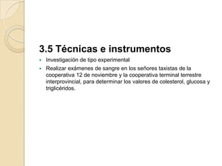 3.5 Técnicas e instrumentos
   Investigación de tipo experimental
   Realizar exámenes de sangre en los señores taxistas de la
    cooperativa 12 de noviembre y la cooperativa terminal terrestre
    interprovincial, para determinar los valores de colesterol, glucosa y
    triglicéridos.
 