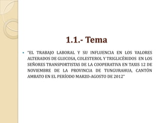 1.1.- Tema
   “EL TRABAJO LABORAL Y SU INFLUENCIA EN LOS VALORES
    ALTERADOS DE GLUCOSA, COLESTEROL Y TRIGLICÉRIDOS EN LOS
    SEÑORES TRANSPORTISTAS DE LA COOPERATIVA EN TAXIS 12 DE
    NOVIEMBRE DE LA PROVINCIA DE TUNGURAHUA, CANTÓN
    AMBATO EN EL PERÍODO MARZO-AGOSTO DE 2012”
 