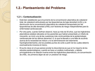 1.2.- Planteamiento del Problema

1.2.1.- Contextualización
   Está bien establecido que el aumento de la concentración plasmática de colesterol
    total, de colesterol vehiculizado por las lipoproteínas de baja densidad (cLDL) y la
    disminución de la concentración plasmática de colesterol transportado por las
    lipoproteínas de alta densidad (cHDL) son factores de riesgo independientes para la
    enfermedad cardiovascular.
   Por otra parte, cuando Gofman observó, hace ya más de 50 años, que los triglicéridos
    plasmáticos estaban elevados en los pacientes que habían presentado un infarto de
    miocardio, se inició una de las cuestiones más controvertidas de la epidemiología
    cardiovascular de los últimos decenios1-3, lo que ha llevado a una falta de acuerdo
    acerca de la necesidad de indicar o no la administración de tratamiento
    hipotrigliceridemiante y de los posibles puntos de corte a partir de los cuales debería
    eventualmente iniciarse el mismo.
   El punto clave en el que parece pivotar la discordancia es que en la mayoría de los
    estudios epidemiológicos, cuando se hace un análisis multivariado, y debido
    principalmente a la relación inversa entre los triglicéridos plasmáticos y la concentración
    de cHDL, los primeros dejan de ser un predictor de riesgo.
 