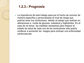 1.2.3.- Prognosis

   La importancia de este trabajo pasa por el hecho de conocer de
    manera específica y personalizada el nivel de riesgo que
    podrían tener los conductores debido al trabajo que realizan en
    alteraciones a nivele de glucosa, colesterol y triglicéridos. En el
    caso de no tomar las medidas necesarias para mejorar el
    estado de salud de cada uno de los conductores esto podría
    conllevar a aumentar los riesgos para contraer una enfermedad
    cardiovascular.
 