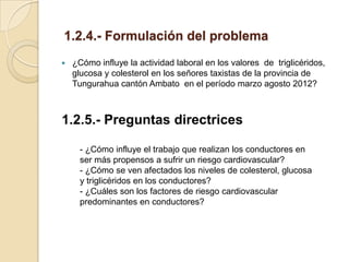 1.2.4.- Formulación del problema
   ¿Cómo influye la actividad laboral en los valores de triglicéridos,
    glucosa y colesterol en los señores taxistas de la provincia de
    Tungurahua cantón Ambato en el período marzo agosto 2012?



1.2.5.- Preguntas directrices

      - ¿Cómo influye el trabajo que realizan los conductores en
      ser más propensos a sufrir un riesgo cardiovascular?
      - ¿Cómo se ven afectados los niveles de colesterol, glucosa
      y triglicéridos en los conductores?
      - ¿Cuáles son los factores de riesgo cardiovascular
      predominantes en conductores?
 