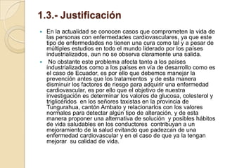 1.3.- Justificación
 En la actualidad se conocen casos que comprometen la vida de
  las personas con enfermedades cardiovasculares, ya que este
  tipo de enfermedades no tienen una cura como tal y a pesar de
  múltiples estudios en todo el mundo liderado por los países
  industrializados, aun no se observa claramente una salida.
 No obstante este problema afecta tanto a los países
  industrializados como a los países en vía de desarrollo como es
  el caso de Ecuador, es por ello que debemos manejar la
  prevención antes que los tratamientos y de esta manera
  disminuir los factores de riesgo para adquirir una enfermedad
  cardiovascular, es por ello que el objetivo de nuestra
  investigación es determinar los valores de glucosa, colesterol y
  triglicéridos en los señores taxistas en la provincia de
  Tungurahua, cantón Ambato y relacionarlos con los valores
  normales para detectar algún tipo de alteración, y de esta
  manera proponer una alternativa de solución y posibles hábitos
  de vida saludables en los conductores contribuyan a un
  mejoramiento de la salud evitando que padezcan de una
  enfermedad cardiovascular y en el caso de que ya la tengan
  mejorar su calidad de vida.
 
